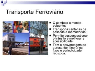 Transporte Ferroviário O comboio é menos poluente; Transporta centenas de pessoas e mercadorias; Permite descongestionar o trânsito e melhorar a acessibilidade. Tem a desvantagem de apresentar itinerários fixos e periodicidade reduzida. 