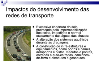 Impactos do desenvolvimento das redes de transporte Excessiva cobertura do solo, provocada pela impermeabilização dos solos, impedindo o normal escoamento das águas das chuvas; A alteração dos sistemas aquáticos durante as dragagens; A construção de infra-estruturas e equipamentos, como portos e canais, aeroportos e pistas, viadutos e pontes, estradas e auto-estradas, caminhos-de-ferro e oleodutos e gasodutos. 