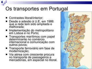 Os transportes em Portugal Contrastes litoral/interior; Desde a adesão à U.E, em 1986 que a rede tem sido ampliada e melhorada; Implementação do metropolitano em Lisboa e no Porto; Transportes marítimos com papel determinante no comércio internacional e comunicação com outros povos; Transporte ferroviário em fase de modernização; Via aérea com crescente procura no transporte de passageiros e mercadorias, em especial no litoral. 