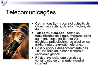 Telecomunicações Comunicação  - troca e circulação de ideias, de capitais, de informações, de dados. Telecomunicações  - todas as transmissões de sinais, imagens, sons ou mensagens por fio, por via eléctrica, radioeléctrica ou electrónica (rádio, radar, televisão, telefone…) Com o apoio e desenvolvimento das TIC, influenciam e condicionam a economia global; Rápida evolução que permitiu a constituição de uma rede mundial invisível. 