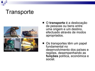 Transporte O  transporte  é a deslocação de pessoas ou bens entre uma origem e um destino, efectuado através de modos apropriados. Os transportes têm um papel fundamental no desenvolvimento dos países e regiões, desempenhando as  funções  política, económica e social. 
