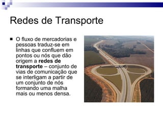 Redes de Transporte O fluxo de mercadorias e pessoas traduz-se em linhas que confluem em pontos ou nós que dão origem a  redes de transporte  – conjunto de vias de comunicação que se interligam a partir de um conjunto de nós formando uma malha mais ou menos densa. 