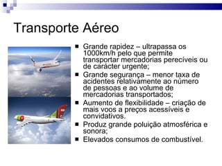 Transporte Aéreo Grande rapidez – ultrapassa os 1000km/h pelo que permite transportar mercadorias perecíveis ou de carácter urgente; Grande segurança – menor taxa de acidentes relativamente ao número de pessoas e ao volume de mercadorias transportados; Aumento de flexibilidade – criação de mais voos a preços acessíveis e convidativos. Produz grande poluição atmosférica e sonora; Elevados consumos de combustível. 