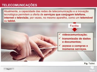 TELECOMUNICAÇÕES
Atualmente, a capacidade das redes de telecomunicação e a inovação
tecnológica permitem a oferta de serviços que conjugam telefone,
internet e televisão, por vezes, no mesmo aparelho, como um telemóvel
ou tablet.
Fig. Tablet.
 videocomunicação;
 transmissão de dados
e documentos;
 acesso a compras e
inúmeros serviços.
Facilita:
Pág.211
 