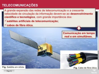 Fig. Satélite em órbita.
TELECOMUNICAÇÕES
A grande expansão das redes de telecomunicação e a crescente
velocidade de circulação da informação devem-se ao desenvolvimento
científico e tecnológico, com grande importância dos:
satélites artificiais de telecomunicação;
cabos de fibra ótica.
Fig. Cabo de fibra ótica.
Comunicação em tempo
real e em simultâneo.
Pág.212
 