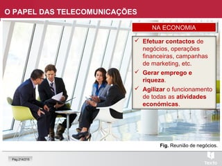 Fig. Reunião de negócios.
O PAPEL DAS TELECOMUNICAÇÕES
 Efetuar contactos de
negócios, operações
financeiras, campanhas
de marketing, etc.
 Gerar emprego e
riqueza.
 Agilizar o funcionamento
de todas as atividades
económicas.
NA ECONOMIANA ECONOMIA
Pág.214/215
 