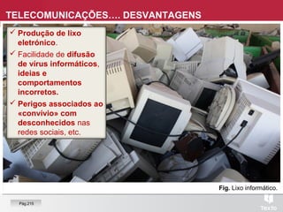 Fig. Lixo informático.
 Produção de lixo
eletrónico.
 Facilidade de difusão
de vírus informáticos,
ideias e
comportamentos
incorretos.
 Perigos associados ao
«convívio» com
desconhecidos nas
redes sociais, etc.
TELECOMUNICAÇÕES…. DESVANTAGENS
Pág.215
 
