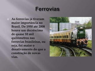 

As ferrovias já tiveram
maior importância no
Brasil. De 1950 até 2008
houve um decréscimo
de quase 10 mil
quilômetros nas
ferrovias brasileiras, ou
seja, foi maior o
desativamento do que a
construção de novas
vias.

 