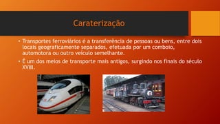 Caraterização
• Transportes ferroviários é a transferência de pessoas ou bens, entre dois
locais geograficamente separados, efetuada por um comboio,
automotora ou outro veículo semelhante.
• É um dos meios de transporte mais antigos, surgindo nos finais do século
XVIII.
 