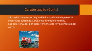 Caraterização (Cont.)
São meios de transporte que têm incapacidade de percorrer
superfícies acidentadas pois segue sempre um trilho.
São caracterizados por percorrer linhas de ferro, composta por
carris.
 