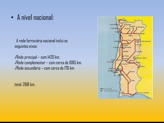 • A nível nacional:


  A rede ferroviária nacional inclui os
 seguintes eixos:

 √Rede principal – com 1420 km.
 √Rede complementar – com cerca de 1085 km.
 √Rede secundária – com cerca de 176 km.


 total: 2681 km.
 