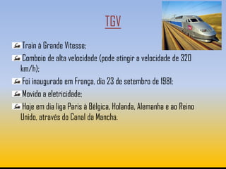 TGV
 Train à Grande Vitesse;
 Comboio de alta velocidade (pode atingir a velocidade de 320
km/h);
 Foi inaugurado em França, dia 23 de setembro de 1981;
 Movido a eletricidade;
 Hoje em dia liga Paris à Bélgica, Holanda, Alemanha e ao Reino
Unido, através do Canal da Mancha.
 