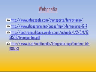 Webgrafia
  http://www.infoescola.com/transporte/ferroviario/
  http://www.slideshare.net/geoesfmp/t-ferroviario-12-7
  http://geotranquilidade.weebly.com/uploads/1/2/5/1/12
51556/transportes.pdf
  http://www.jn.pt/multimedia/infografia.aspx?content_id=
1181253
 
