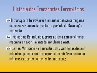 História dos Transportes Ferroviários
 O transporte ferroviário é um meio que se começou a
desenvolver essencialmente no período da Revolução
Industrial.
  Iniciado no Reino Unido, graças a uma extraordinária
máquina a vapor, inventada por James Watt;
  James Watt cedo se apercebeu das vantagens de uma
máquina aplicada nos transportes de minérios entre as
minas e os portos ou locais de embarque;
 
