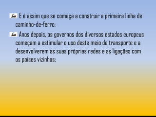 E é assim que se começa a construir a primeira linha de
caminho-de-ferro;
 Anos depois, os governos dos diversos estados europeus
começam a estimular o uso deste meio de transporte e a
desenvolverem as suas próprias redes e as ligações com
os países vizinhos;
 