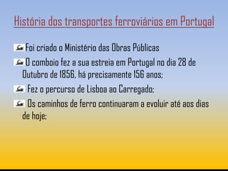 História dos transportes ferroviários em Portugal

   Foi criado o Ministério das Obras Públicas
   O comboio fez a sua estreia em Portugal no dia 28 de
  Outubro de 1856, há precisamente 156 anos;
    Fez o percurso de Lisboa ao Carregado;
    Os caminhos de ferro continuaram a evoluir até aos dias
  de hoje;
 
