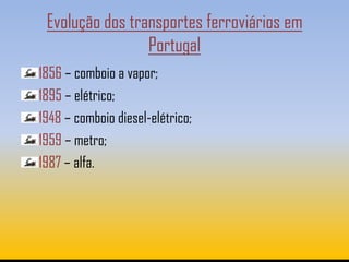 Evolução dos transportes ferroviários em
                 Portugal
1856 – comboio a vapor;
1895 – elétrico;
1948 – comboio diesel-elétrico;
1959 – metro;
1987 – alfa.
 