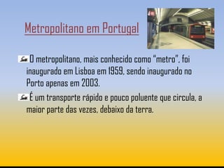 Metropolitano em Portugal

 O metropolitano, mais conhecido como “metro”, foi
inaugurado em Lisboa em 1959, sendo inaugurado no
Porto apenas em 2003.
 É um transporte rápido e pouco poluente que circula, a
maior parte das vezes, debaixo da terra.
 
