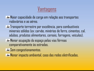 Vantagens
 Maior capacidade de carga em relação aos transportes
rodoviários e ao aéreo.
 Transporte terrestre por excelência, para combustíveis
minerais sólidos (ex: carvão, minérios de ferro, cimentos, cal,
adubos, produtos alimentares, cereais, forragens, veículos).
 Menor ocupação do espaço pelas vias férreas
comparativamente às estradas.
 Sem congestionamentos.
 Menor impacto ambiental, caso das redes eletrificadas.
 