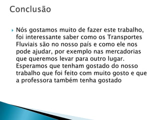    Nós gostamos muito de fazer este trabalho,
    foi interessante saber como os Transportes
    Fluviais são no nosso país e como ele nos
    pode ajudar, por exemplo nas mercadorias
    que queremos levar para outro lugar.
    Esperamos que tenham gostado do nosso
    trabalho que foi feito com muito gosto e que
    a professora também tenha gostado
 