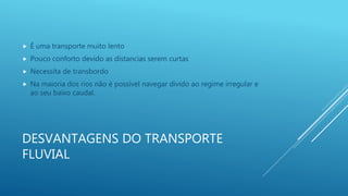 DESVANTAGENS DO TRANSPORTE
FLUVIAL
 É uma transporte muito lento
 Pouco conforto devido as distancias serem curtas
 Necessita de transbordo
 Na maioria dos rios não é possível navegar divido ao regime irregular e
ao seu baixo caudal.
 