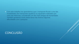 CONCLUSÃO
 Com este trabalho nos aprendemos que o transporte fluvial e uma das
modalidades dos transportes aquáticos ou aquaviário realizados por
meio das Hidrovias, considerado um dos mais antigos da humanidade.
Também gostamos muito deste tema mas tivemos algumas
dificuldades com a pesquisa.
 