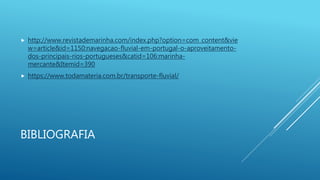 BIBLIOGRAFIA
 http://www.revistademarinha.com/index.php?option=com_content&vie
w=article&id=1150:navegacao-fluvial-em-portugal-o-aproveitamento-
dos-principais-rios-portugueses&catid=106:marinha-
mercante&Itemid=390
 https://www.todamateria.com.br/transporte-fluvial/
 
