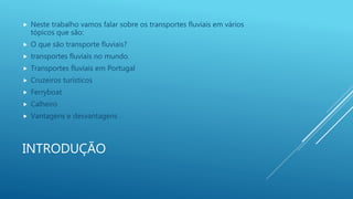 INTRODUÇÃO
 Neste trabalho vamos falar sobre os transportes fluviais em vários
tópicos que são:
 O que são transporte fluviais?
 transportes fluviais no mundo.
 Transportes fluviais em Portugal
 Cruzeiros turísticos
 Ferryboat
 Calheiro
 Vantagens e desvantagens .
 