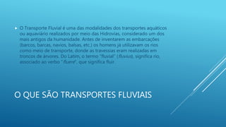 O QUE SÃO TRANSPORTES FLUVIAIS
 O Transporte Fluvial é uma das modalidades dos transportes aquáticos
ou aquaviário realizados por meio das Hidrovias, considerado um dos
mais antigos da humanidade. Antes de inventarem as embarcações
(barcos, barcas, navios, balsas, etc.) os homens já utilizavam os rios
como meio de transporte, donde as travessias eram realizadas em
troncos de árvores. Do Latim, o termo “fluvial” (fluvius), significa rio,
associado ao verbo “fluere”, que significa fluir.
 