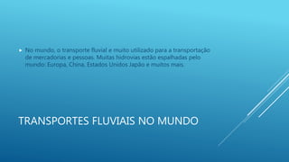 TRANSPORTES FLUVIAIS NO MUNDO
 No mundo, o transporte fluvial e muito utilizado para a transportação
de mercadorias e pessoas. Muitas hidrovias estão espalhadas pelo
mundo: Europa, China, Estados Unidos Japão e muitos mais.
 
