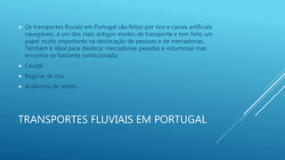 TRANSPORTES FLUVIAIS EM PORTUGAL
 Os transportes fluviais em Portugal são feitos por rios e canais artificiais
navegáveis, é um dos mais antigos modos de transporte e tem feito um
papel muito importante na deslocação de pessoas e de mercadorias.
Também é ideal para deslocar mercadorias pesadas e volumosas mas
encontra-se bastante condicionada:
 Caudal
 Regime de rios
 Acidentes de relevo
 