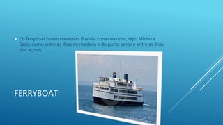 FERRYBOAT
 Os ferryboat fazem travessias fluviais, como nos rios, tejo, Minho e
Sado, como entre as ilhas de madeira e do porto santo e entre as ilhas
dos açores.
 