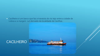 CACILHEIRO
 Cacilheiro é um barco que faz a travessia do rio tejo entre a cidade de
Lisboa e a margem sul derivado da localidade de Cacilhas.
 