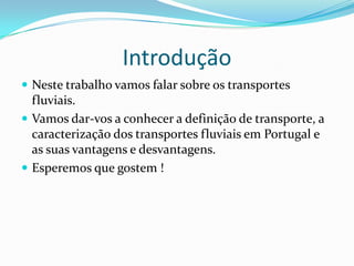 Introdução
 Neste trabalho vamos falar sobre os transportes
  fluviais.
 Vamos dar-vos a conhecer a definição de transporte, a
  caracterização dos transportes fluviais em Portugal e
  as suas vantagens e desvantagens.
 Esperemos que gostem !
 