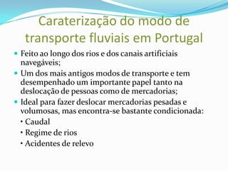 Caraterização do modo de
   transporte fluviais em Portugal
 Feito ao longo dos rios e dos canais artificiais
  navegáveis;
 Um dos mais antigos modos de transporte e tem
  desempenhado um importante papel tanto na
  deslocação de pessoas como de mercadorias;
 Ideal para fazer deslocar mercadorias pesadas e
  volumosas, mas encontra-se bastante condicionada:
  • Caudal
  • Regime de rios
  • Acidentes de relevo
 