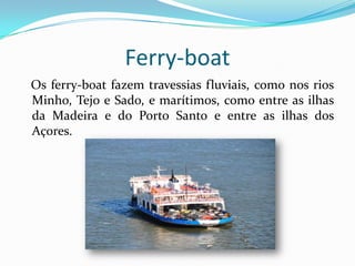 Ferry-boat
Os ferry-boat fazem travessias fluviais, como nos rios
Minho, Tejo e Sado, e marítimos, como entre as ilhas
da Madeira e do Porto Santo e entre as ilhas dos
Açores.
 