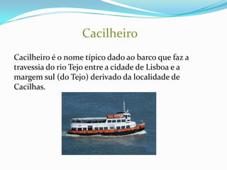 Cacilheiro
Cacilheiro é o nome típico dado ao barco que faz a
travessia do rio Tejo entre a cidade de Lisboa e a
margem sul (do Tejo) derivado da localidade de
Cacilhas.
 