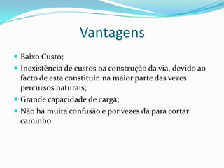 Vantagens
 Baixo Custo;
 Inexistência de custos na construção da via, devido ao
  facto de esta constituir, na maior parte das vezes
  percursos naturais;
 Grande capacidade de carga;
 Não há muita confusão e por vezes dá para cortar
  caminho
 