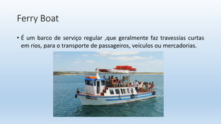 Ferry Boat
• É um barco de serviço regular ,que geralmente faz travessias curtas
em rios, para o transporte de passageiros...