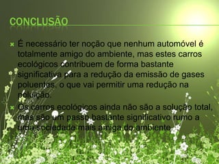 ConclusãoÉ necessário ter noção que nenhum automóvel é totalmente amigo do ambiente, mas estes carros ecológicos contribuem de forma bastante significativa para a redução da emissão de gases poluentes, o que vai permitir uma redução na poluição.Os carros ecológicos ainda não são a solução total, mas são um passo bastante significativo rumo a uma sociedade mais amiga do ambiente.