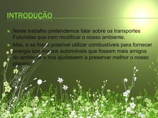 IntroduçãoNeste trabalho pretendemos falar sobre os transportes Futuristas que iram modificar o nosso ambiente.Mas, e se fosse possível utilizar combustíveis para fornecer energia aos nossos automóveis que fossem mais amigos do ambiente e nos ajudassem a preservar melhor o nosso planeta?
