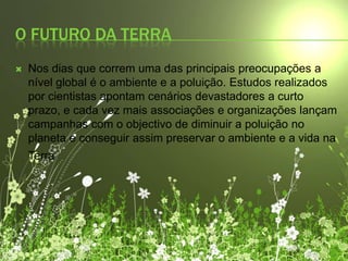 O futuro da Terra Nos dias que correm uma das principais preocupações a nível global é o ambiente e a poluição. Estudos realizados por cientistas apontam cenários devastadores a curto prazo, e cada vez mais associações e organizações lançam campanhas com o objectivo de diminuir a poluição no planeta e conseguir assim preservar o ambiente e a vida na Terra.