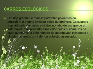 Carros ecológicosUm dos grandes e mais importantes poluentes da atmosfera é o fumo lançado pelos automóveis. Calculando a quantidade de gases emitidos no tubo de escape de um automóvel, multiplicando esse valor pelos quilómetros de cada automóvel e pelo número de automóveis existentes a circular, obtemos um valor de poluição assustador.