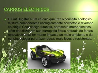 Carros eléctricos O FiatBugster é um veículo que traz o conceito ecológico , mistura componentes ecologicamente correctos e diversão ao dirigir. Com design futurista, apresenta motor eléctrico, além de utilizar em sua carroçaria fibras naturais de fontes renováveis para ter menor impacto ao meio ambiente e da nanotecnologia para fazer peças mais leves e resistentes.