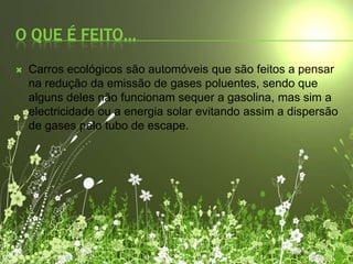 O QUE É FEITO…Carros ecológicos são automóveis que são feitos a pensar na redução da emissão de gases poluentes, sendo que alguns deles não funcionam sequer a gasolina, mas sim a electricidade ou a energia solar evitando assim a dispersão de gases pelo tubo de escape.