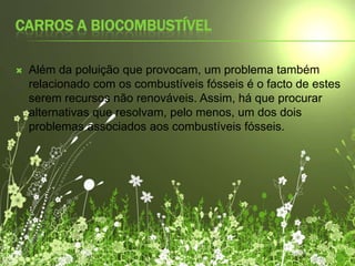 Carros a biocombustívelAlém da poluição que provocam, um problema também relacionado com os combustíveis fósseis é o facto de estes serem recursos não renováveis. Assim, há que procurar alternativas que resolvam, pelo menos, um dos dois problemas associados aos combustíveis fósseis.
