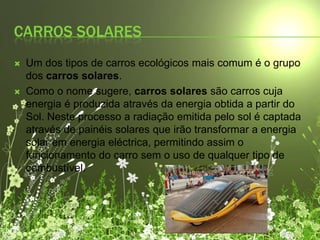 Carros solares Um dos tipos de carros ecológicos mais comum é o grupo dos carros solares.Como o nome sugere, carros solares são carros cuja energia é produzida através da energia obtida a partir do Sol. Neste processo a radiação emitida pelo sol é captada através de painéis solares que irão transformar a energia solar em energia eléctrica, permitindo assim o funcionamento do carro sem o uso de qualquer tipo de combustível.
