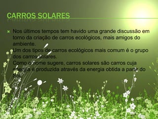 Carros solares Nos últimos tempos tem havido uma grande discussão em torno da criação de carros ecológicos, mais amigos do ambiente.Um dos tipos de carros ecológicos mais comum é o grupo dos carros solares.Como o nome sugere, carros solares são carros cuja energia é produzida através da energia obtida a partir do Sol.