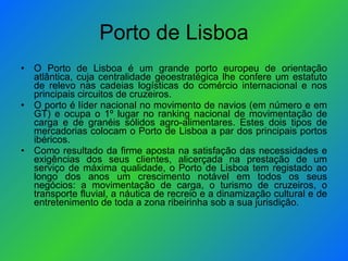 Porto de Lisboa O Porto de Lisboa é um grande porto europeu de orientação atlântica, cuja centralidade geoestratégica lhe confere um estatuto de relevo nas cadeias logísticas do comércio internacional e nos principais circuitos de cruzeiros. O porto é líder nacional no movimento de navios (em número e em GT) e ocupa o 1º lugar no ranking nacional de movimentação de carga e de granéis sólidos agro-alimentares. Estes dois tipos de mercadorias colocam o Porto de Lisboa a par dos principais portos ibéricos.   Como resultado da firme aposta na satisfação das necessidades e exigências dos seus clientes, alicerçada na prestação de um serviço de máxima qualidade, o Porto de Lisboa tem registado ao longo dos anos um crescimento notável em todos os seus negócios: a movimentação de carga, o turismo de cruzeiros, o transporte fluvial, a náutica de recreio e a dinamização cultural e de entretenimento de toda a zona ribeirinha sob a sua jurisdição. 