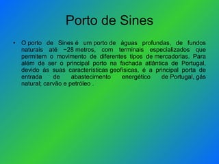 Porto de Sines O porto de Sines é um porto de águas profundas, de fundos naturais até −28 metros, com terminais especializados que permitem o movimento de diferentes tipos de mercadorias. Para além de ser o principal porto na fachada atlântica de Portugal, devido às suas características geofísicas, é a principal porta de entrada de abastecimento energético de Portugal, gás natural; carvão e petróleo .  